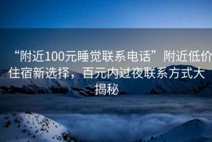 “附近100元睡觉联系电话”附近低价住宿新选择，百元内过夜联系方式大揭秘