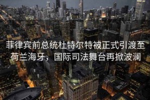 菲律宾前总统杜特尔特被正式引渡至荷兰海牙，国际司法舞台再掀波澜