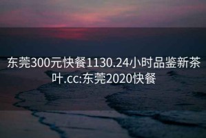 东莞300元快餐1130.24小时品鉴新茶叶.cc:东莞2020快餐