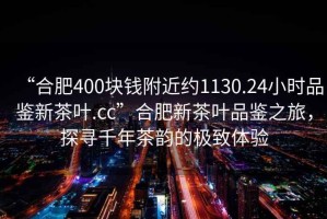 “合肥400块钱附近约1130.24小时品鉴新茶叶.cc”合肥新茶叶品鉴之旅，探寻千年茶韵的极致体验