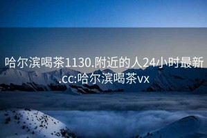 哈尔滨喝茶1130.附近的人24小时最新.cc:哈尔滨喝茶vx