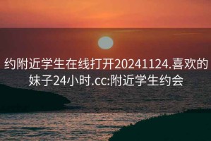 约附近学生在线打开20241124.喜欢的妹子24小时.cc:附近学生约会