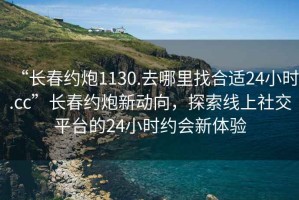 “长春约炮1130.去哪里找合适24小时.cc”长春约炮新动向，探索线上社交平台的24小时约会新体验