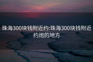 珠海300块钱附近约:珠海300块钱附近约炮的地方