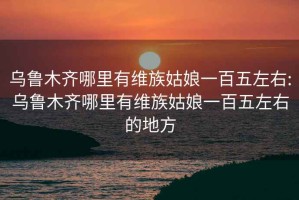 乌鲁木齐哪里有维族姑娘一百五左右:乌鲁木齐哪里有维族姑娘一百五左右的地方