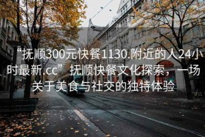 “抚顺300元快餐1130.附近的人24小时最新.cc”抚顺快餐文化探索，一场关于美食与社交的独特体验