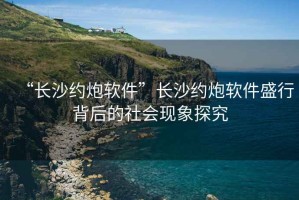 “长沙约炮软件”长沙约炮软件盛行背后的社会现象探究