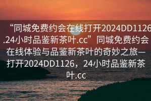 “同城免费约会在线打开2024DD1126.24小时品鉴新茶叶.cc”同城免费约会在线体验与品鉴新茶叶的奇妙之旅—打开2024DD1126，24小时品鉴新茶叶.cc