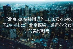 “北京500块钱附近约1130.喜欢的妹子24小时.cc”北京探秘，邂逅心仪女子的美好时光