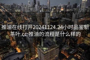 推油在线打开20241124.24小时品鉴新茶叶.cc:推油的流程是什么样的