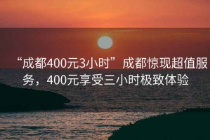 “成都400元3小时”成都惊现超值服务，400元享受三小时极致体验