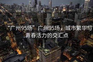 “广州95场”广州95场，城市繁华与青春活力的交汇点