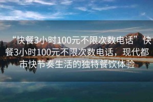 “快餐3小时100元不限次数电话”快餐3小时100元不限次数电话，现代都市快节奏生活的独特餐饮体验