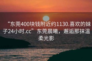 “东莞400块钱附近约1130.喜欢的妹子24小时.cc”东莞晨曦，邂逅那抹温柔光影