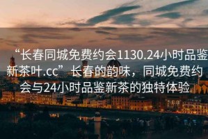 “长春同城免费约会1130.24小时品鉴新茶叶.cc”长春的韵味，同城免费约会与24小时品鉴新茶的独特体验