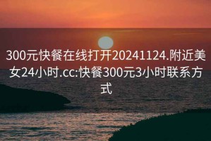 300元快餐在线打开20241124.附近美女24小时.cc:快餐300元3小时联系方式