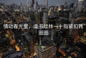 情动春光里，虞书欣林一十指紧扣转圈圈