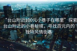 “台山附近100元小巷子在哪里”探索台山附近的小巷秘境，寻找百元内的独特风情街巷