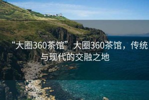 “大圈360茶馆”大圈360茶馆，传统与现代的交融之地