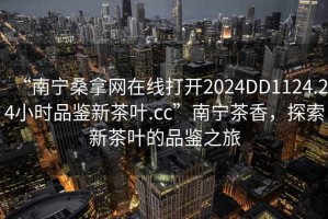 “南宁桑拿网在线打开2024DD1124.24小时品鉴新茶叶.cc”南宁茶香，探索新茶叶的品鉴之旅