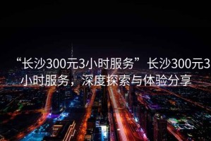 “长沙300元3小时服务”长沙300元3小时服务，深度探索与体验分享