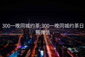 300一晚同城约茶:300一晚同城约茶日照微信