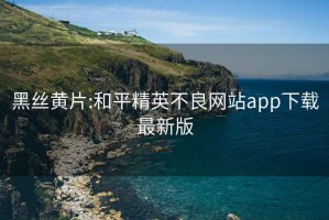 黑丝黄片:和平精英不良网站app下载最新版