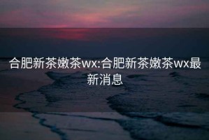 合肥新茶嫩茶wx:合肥新茶嫩茶wx最新消息