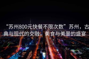 “苏州800元快餐不限次数”苏州，古典与现代的交融，美食与美景的盛宴