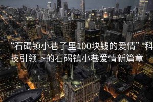 “石碣镇小巷子里100块钱的爱情”科技引领下的石碣镇小巷爱情新篇章