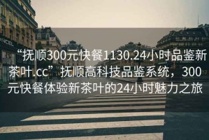 “抚顺300元快餐1130.24小时品鉴新茶叶.cc”抚顺高科技品鉴系统，300元快餐体验新茶叶的24小时魅力之旅