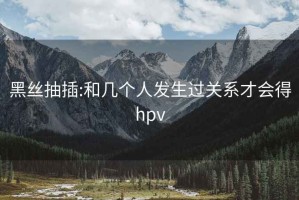 黑丝抽插:和几个人发生过关系才会得hpv