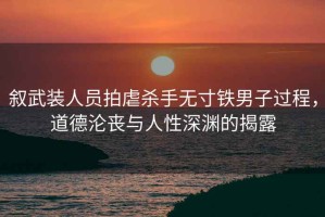 叙武装人员拍虐杀手无寸铁男子过程，道德沦丧与人性深渊的揭露