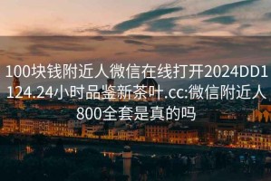 100块钱附近人微信在线打开2024DD1124.24小时品鉴新茶叶.cc:微信附近人800全套是真的吗