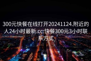 300元快餐在线打开20241124.附近的人24小时最新.cc:快餐300元3小时联系方式