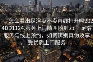 “怎么看出足浴卖不卖再线打开啊2024DD1124.服务上门随叫随到.cc”足浴服务与线上预约，如何辨别真伪及享受优质上门服务