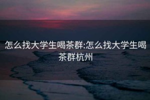 怎么找大学生喝茶群:怎么找大学生喝茶群杭州