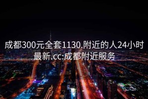 成都300元全套1130.附近的人24小时最新.cc:成都附近服务