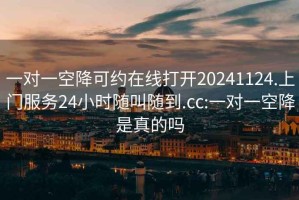 一对一空降可约在线打开20241124.上门服务24小时随叫随到.cc:一对一空降是真的吗