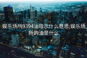 娱乐场所9394油暗示什么意思:娱乐场所的油是什么