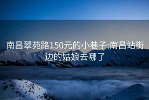 南昌翠苑路150元的小巷子:南昌站街边的姑娘去哪了