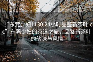 “东莞少妇1130.24小时品鉴新茶叶.cc”东莞少妇的茶道之旅，品鉴新茶叶的韵味与风情