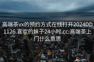 高端茶vx的预约方式在线打开2024DD1126.喜欢的妹子24小时.cc:高端茶上门什么意思