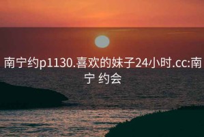 南宁约p1130.喜欢的妹子24小时.cc:南宁 约会