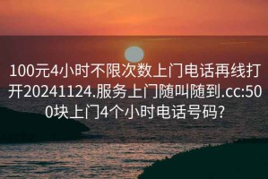 100元4小时不限次数上门电话再线打开20241124.服务上门随叫随到.cc:500块上门4个小时电话号码?