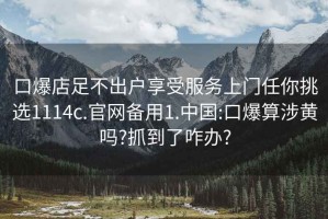 口爆店足不出户享受服务上门任你挑选1114c.官网备用1.中国:口爆算涉黄吗?抓到了咋办?