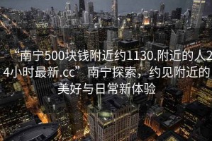 “南宁500块钱附近约1130.附近的人24小时最新.cc”南宁探索，约见附近的美好与日常新体验