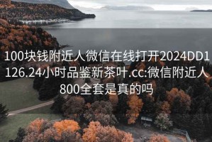 100块钱附近人微信在线打开2024DD1126.24小时品鉴新茶叶.cc:微信附近人800全套是真的吗