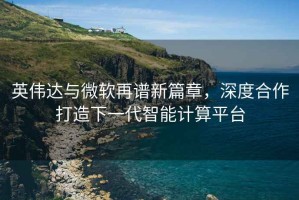 英伟达与微软再谱新篇章，深度合作打造下一代智能计算平台