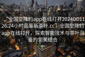 “全国空降约app在线打开2024DD1126.24小时品鉴新茶叶.cc”全国空降约app在线打开，探索智能技术与茶叶品鉴的完美结合